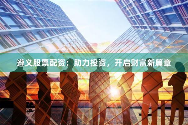 遵义股票配资：助力投资，开启财富新篇章