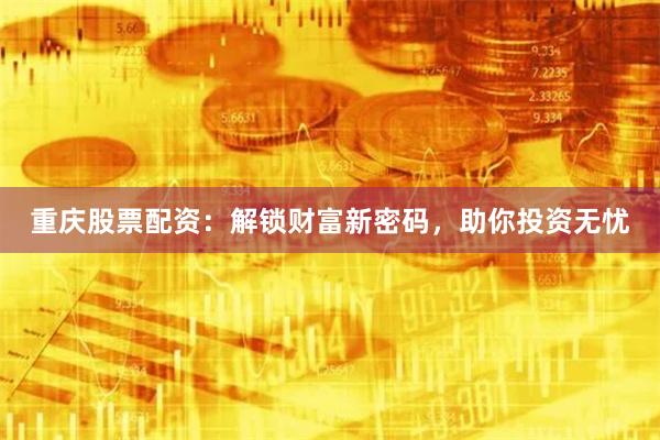 重庆股票配资：解锁财富新密码，助你投资无忧