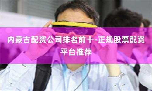 内蒙古配资公司排名前十-正规股票配资平台推荐